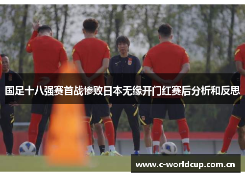 国足十八强赛首战惨败日本无缘开门红赛后分析和反思 国足十八强赛首战惨败日本无缘开门红赛后分析和反思